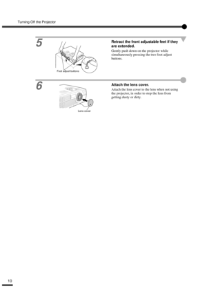 Page 12Turning Off the Projector
10
5
Retract the front adjustable feet if they 
are extended.
Gently push down on the projector while 
simultaneously pressing the two foot adjust 
buttons.
6Attach the lens cover.
Attach the lens cover to the lens when not using 
the projector, in order to stop the lens from 
getting dusty or dirty.
Foot adjust buttons
Lens cover 