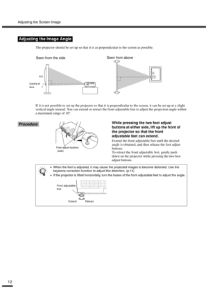 Page 14Adjusting the Screen Image
12
The projector should be set up so that it is as perpendicular to the screen as possible.
If it is not possible to set up the projector so that it is perpendicular to the screen, it can be set up at a slight 
vertical angle instead. You can extend or retract the front adjustable feet to adjust the projection angle within 
a maximum range of 10º.
ProcedureWhile pressing the two foot adjust 
buttons at either side, lift up the front of 
the projector so that the front...
