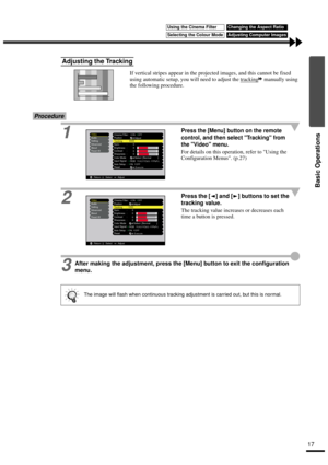 Page 1917
Basic Operations
If vertical stripes appear in the projected images, and this cannot be fixed 
using automatic setup, you will need to adjust the tracking
 manually using 
the following procedure.
Procedure
1
Press the [Menu] button on the remote 
control, and then select Tracking from 
the Video menu.
For details on this operation, refer to Using the 
Configuration Menus. (p.27)
2Press the [ ] and [ ] buttons to set the 
tracking value.
The tracking value increases or decreases each 
time a button is...