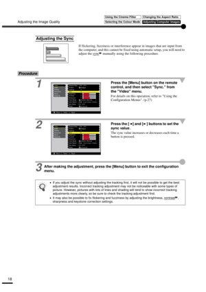 Page 20Adjusting the Image Quality
18
If flickering, fuzziness or interference appear in images that are input from 
the computer, and this cannot be fixed using automatic setup, you will need to 
adjust the sync
 manually using the following procedure.
Procedure
1Press the [Menu] button on the remote 
control, and then select Sync. from 
the Video menu.
For details on this operation, refer to Using the 
Configuration Menus. (p.27)
2Press the [ ] and [ ] buttons to set the 
sync value.
The sync value increases...