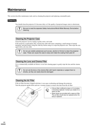Page 4644
Maintenance
This section describes maintenance tasks such as cleaning the projector and replacing consumable parts.
You should clean the projector if it becomes dirty or if the quality of projected images starts to deteriorate.
Clean the projector case by wiping it gently with a soft cloth.
If the projector is particularly dirty, moisten the cloth with water containing a small amount of neutral 
detergent, and then firmly wring the cloth dry before using it to wipe the projector case. Then wipe the...