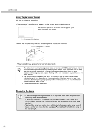Page 48Maintenance
46
It is time to replace the lamp when:
•
•• •The message Lamp Replace appears on the screen when projection star ts.
•
•• •When the   (Warning) indicator is flashing red at 0.5-second intervals
•
•• •The projected image gets darker or star ts to deteriorate
Lamp Replacement Period
•
•• •The replacement warning message is set to appear after about 1400 hours of lamp use in order 
to maintain the brightness and quality of the projected images. If you continue to use the lamp 
after this...