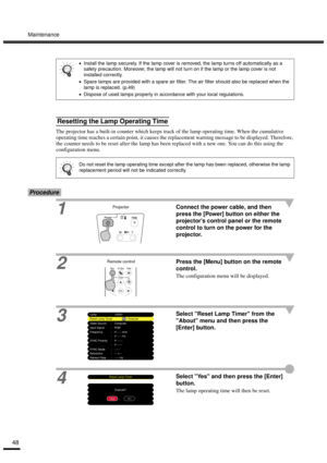 Page 50Maintenance
48
The projector has a built-in counter which keeps track of the lamp operating time. When the cumulative 
operating time reaches a certain point, it causes the replacement warning message to be displayed. Therefore, 
the counter needs to be reset after the lamp has been replaced with a new one. You can do this using the 
configuration menu.
Procedure
1Connect the power cable, and then 
press the [Power] button on either the 
projectors control panel or the remote 
control to turn on the...