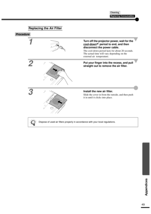 Page 5149
Appendices
Procedure
1
Turn off the projector power, wait for the 
cool-down
 period to end, and then 
disconnect the power cable.
The cool-down period lasts for about 20 seconds. 
The actual time will vary depending on the 
external air  temperature.
2Put your finger into the recess, and pull 
straight out to remove the air filter.
3Install the new air filter.
Slide the cover in from the outside, and then push 
it in until it clicks into place.
Replacing the Air Filter
Dispose of used air filters...