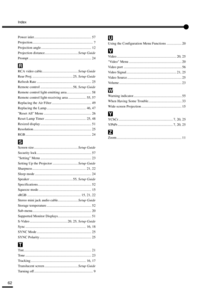 Page 64Index
62
Power inlet ................................................................. 57
Projection..................................................................... 7
Projection angle ......................................................... 12
Projection distance...................................... Setup Guide
Prompt ....................................................................... 24
RCA video cable......................................... Setup Guide
Rear Proj....