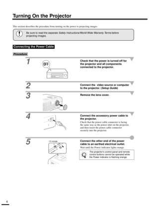 Page 86
Turning On the Projector
This section describes the procedure from turning on the power to projecting images.
Procedure
1Check that the power is turned off for 
the projector and all components 
connected to the projector.
2Connect the  video source or computer 
to the projector. (
Setup Guide)
3
Remove the lens cover.
4Connect the accessory power cable to 
the projector.
Check that the power cable connector is facing 
the same way as the power inlet on the projector, 
and then insert the power cable...