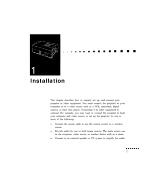 Page 17Installation
This chapter describes how to unpack, set up, and connect your
projector to other equipment. You must connect the projector to your
computer or to a video source such as a VCR, camcorder, digital
camera, or laser disc player. Connecting it to other equipment is
optional. For example, you may want to connect the projector to both
your computer and video source, or set up the projector for one or
more of the following:
lConnect the mouse cable to use the remote control as a wireless
mouse....