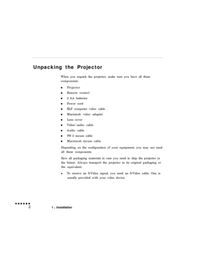 Page 18Unpacking the Projector
When you unpack the projector, make sure you have all these
components:
Projector
Remote control
2 AA batteries
Power cord
ELP computer video cable
Macintosh video adapter
Lens cover
Video/audio cable
Audio cable
PS/2 mouse cable
Macintosh mouse cable
Depending on the configuration of your equipment, you may not need
all these components.
Save all packaging materials in case you need to ship the projector in
the future. Always transport the projector in its original packaging or...