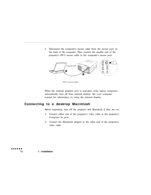 Page 265.Disconnect the computer’s mouse cable from the mouse port on
the back of the computer. Then connect the smaller end of the
projector’s PS/2 mouse cable to the computer’s mouse port.
When the external graphics port is activated, some laptop computers
automatically turn off their internal display. See your computer
manual for information on using the internal display.
Connecting to a desktop Macintosh
Before beginning, turn off the projector and Macintosh if they are on.1.Connect either end of the...