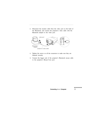 Page 273.Disconnect the monitor cable from the video port on the back of
the Macintosh, and connect the projector’s video cable with the
Macintosh adapter to the video port.
4.Tighten the screws on all the connectors to make sure they are
fastened securely.
5.Connect the bigger end of the projector’s Macintosh mouse cable
to the projector’s Mouse/Corn port.Connecting to a Computer11 