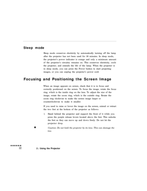 Page 38Sleep mode
Sleep mode conserves electricity by automatically turning off the lamp
after the projector has not been used for 30 minutes. In sleep mode,
the projector’s power indicator is orange and only a minimum amount
of the projector’s circuitry remains on. This conserves electricity, cools
the projector, and extends the life of the lamp. When the projector is
in sleep mode, you can press the Power button to start projecting
images, or you can unplug the projector’s power cord.
Focusing and Positioning...