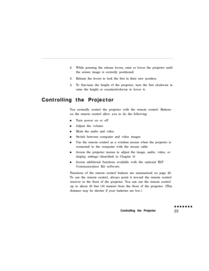 Page 392.While pressing the release levers, raise or lower the projector until
the screen image is correctly positioned.
3.Release the levers to lock the feet in their new position.
4.To fine-tune the height of the projector, turn the feet clockwise to
raise the height or counterclockwise to lower it.
Controlling the Projector
You normally control the projector with the remote control. Buttons
on the remote control allow you to do the following:
Turn power on or off
Adjust the volume
Mute the audio and video...