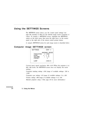 Page 49Using the SETTINGS Screens
The SETTINGS screen shows you the control panel settings (see
page 26) currently in effect for the selected image source (computer or
video). To display a SETTINGS screen, highlight the SETTINGS
option on the main menu; then press the right arrow on the control
panel or the right side of the remote control pointer button.
A sample SETTINGSscreen for each image source is described below.
Computer image SETTINGS screen
SETTINGS EXIT
800X600 MODE
TRACKING   + 100
SYNC    + 10...