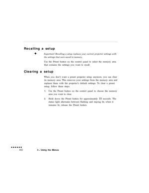 Page 55Recalling a setup
Important! Recalling a setup replaces your current projector settings with
the settings that were saved in memory.
Use the Preset button on the control panel to select the memory area
that contains the settings you want to recall.
Clearing a setup
When you don’t want a preset projector setup anymore, you can clear
its memory area. This removes your settings from the memory area and
replaces them with the projector’s default settings. To clear a preset
setup, follow these steps:1.Use the...