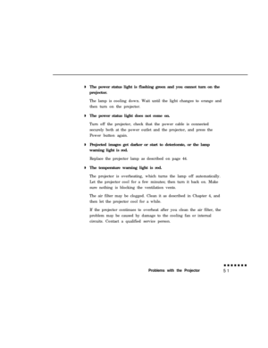 Page 65The power status light is flashing green and you cannot turn on the
projector.
The lamp is cooling down. Wait until the light changes to orange and
then turn on the projector.
The power status light does not come on.
Turn off the projector, check that the power cable is connected
securely both at the power outlet and the projector, and press the
Power button again.
Projected images get darker or start to deteriorate, or the lamp
warning light is red.
Replace the projector lamp as described on page 44....