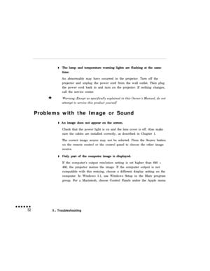 Page 66The lamp and temperature warning lights are flashing at the same
time.
An abnormality may have occurred in the projector. Turn off the
projector and unplug the power cord from the wall outlet. Then plug
the power cord back in and turn on the projector. If nothing changes,
call the service center.
Warning: Except as specifically explained in this Owners Manual, do not
attempt to service this product yourself
Problems with the Image or Sound
 An image does not appear on the screen.
Check that the power...