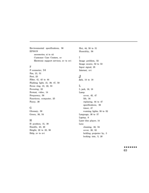 Page 77Environmental specifications, 56
EPSON
accessories, xi to xii
Customer Care Centers, xv
Electronic support services, xv to xviFF connector, 14
Fan, 21, 51
Feet, 23
Filter, 41, 43 to 44
Flashing light, 21, 39, 47, 50
Focus ring, 21, 22, 53
Focusing, 22
Format, video, 14
Frequency, 56
Functions, computer, 25
Fuzzy, 26
GGlossary, 59
Green, 36, 54
H
H position, 31, 38
Handle, 43, 46
Height, 22 to 23, 56
Help, xv to xviHot, 44, 50 to 51
Humidity, 56
IImage problem, 52
Image source, 52 to 53
Input signal, 35...
