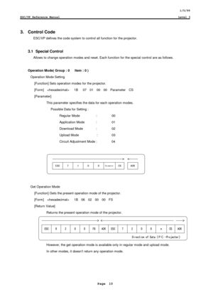 Page 101/5/99
ESC/VP Reference ManualLevel 3
Page  10
3.  Control Code
ESC/VP defines the code system to control all function for the projector.
3.1  Special Control
Allows to change operation modes and reset. Each function for the special control are as follows.
Operation Mode( Group : 0      Item : 0 )
Operation Mode Setting
 [Function] Sets operation modes for the projector.
 [Form]     1B   07  01  00  00  Parameter  CS
 [Parameter]
This parameter specifies the data for each operation modes.
Possible Data...