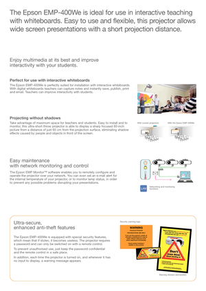 Page 2The Epson EMP400We is ideal for use in interactive teaching
with whiteboards. Easy to use and flexible, this projector allows
wide screen presentations with a short projection distance.
Ultrasecure, 
enhanced antitheft features 
The Epson EMP400We is equipped with special security features, 
which mean that if stolen, it becomes useless. The projector requires 
a passwor
d and can only be switched on with a remote control.
To prevent unauthorised use, just keep the password confidential 
and the remote...