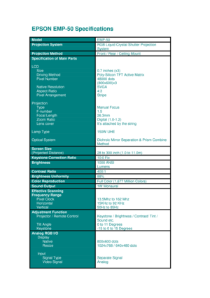 Page 1EPSON EMP-50 Specifications
Model
EMP-50
Projection SystemRGB Liquid Crystal Shutter Projection
System
Projection Method
Front / Rear / Ceiling Mount
Specification of Main Parts
LCD
    
 Size
     
Driving Method
     Pixel Number
     Native Resolution
     Aspect Ratio
     Pixel Arrangement
Projection
     Type
     F-number
     Focal Length
     Zoom Ratio
     Lens cover
Lamp Type
Optical System
0.7 inches (x3)
Poly-Silicon TFT Active Matrix
48000 dots
(800x600)x3
SVGA
4:3
Stripe
Manual Focus
1.5...