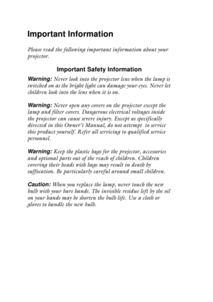 Page 2 
Important Information 
Please read the following important information about your 
projector. 
Important Safety Information 
Warning:   
Never look into the projector lens when the lamp is 
switched on as the bright light can damage your eyes. Never let 
children look into the lens when it is on.  
Warning:   
Never open any covers on the projector except the 
lamp and filter covers. Dangerous electrical voltages inside 
the projector can cause severe injury. Except as specifically 
directed in this...