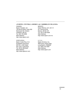 Page 101 
               
83 

 
CANADA :
Epson Canada, Ltd.
100 Mural Street, Suite 300
Richmond Hill, Ontario
CANADA L4B IJ3
Tel: 905-709-3839
Web Address:
http://www.epson.comMEXICO :
Epson Mexico, S.A. de C.V.
AV. Sonora #150
Mexico, 06100, DF
Tel: (52 5) 328-4008
Web Address: 
http://www.epson.com.mx
COSTA RICA :
Epson Costa Rica, S.A.
Embajada Americana, 
200 Sur y 300 Oeste
San Jose, Costa Rica
Tel: (50 6) 296-6222
Web Address: 
http://www.epsoncr.comU. S. A. :
Epson America, Inc.
3840 Kilroy...