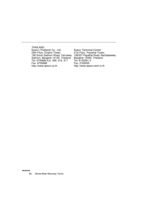 Page 104 
World-Wide Warranty Terms 
               
86 
THAILAND :
Epson (Thailand) Co., Ltd.
24th Floor, Empire Tower,
195 South Sathorn Road, Yannawa,
Sathorn, Bangkok 10120, Thailand.
Tel: 6700680 Ext. 309, 316, 317
Fax: 6700688
http://www.epson.co.thEpson Technical Center
21st Floor, Payathai Tower,
128/227 Payathai Road, Rachataewee,
Bangkok 10400, Thailand.
Tel: 6120291-3
Fax: 2165005
http://www.epson-tech.in.th 