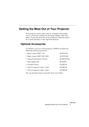 Page 13 
Getting the Most Out of Your Projector 
               
ix 
Getting the Most Out of Your Projector 
Your projector comes with a full set of features that enable 
you to control the settings for the image display, video and 
audio. To get the most out of your projector, read this section 
for a quick summary of the important features. 
Optional Accessories 
To enhance your use of the projector, EPSON provides the 
following optional accessories:
•Spare Lamp (EMP-710) ELPLP10S
•Spare Lamp...