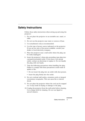 Page 15 
Safety Instructions 
               
xi 
Safety Instructions 
Follow these safety instructions when setting up and using the 
projector:
1. Do not place the projector on an unstable cart, stand, or 
table.
2. Do not use the projector near water or sources of heat.
3. Use attachments only as recommended.
4. Use the type of power source indicated on the projector. 
If you are not sure of the power available, consult your 
dealer or local electricity company.
5. Place the projector near a wall...