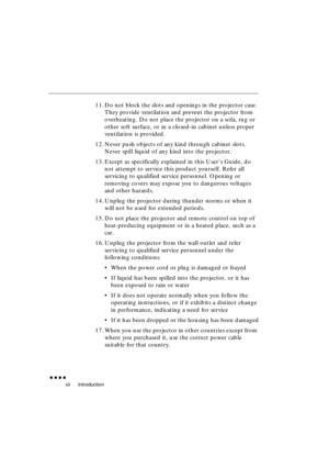 Page 16 
Introduction 
               
xii 
11. Do not block the slots and openings in the projector case. 
They provide ventilation and prevent the projector from 
overheating. Do not place the projector on a sofa, rug or 
other soft surface, or in a closed-in cabinet unless proper 
ventilation is provided.
12. Never push objects of any kind through cabinet slots. 
Never spill liquid of any kind into the projector.
13. Except as specifically explained in this User’s Guide, do 
not attempt to service...