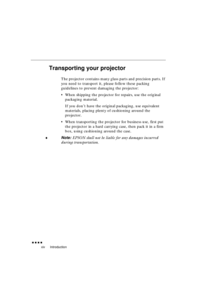 Page 18 
Introduction 
               
xiv 
Transporting your projector 
The projector contains many glass parts and precision parts. If 
you need to transport it, please follow these packing 
guidelines to prevent damaging the projector:
•When shipping the projector for repairs, use the original 
packaging material. 
If you don’t have the original packaging, use equivalent 
materials, placing plenty of cushioning around the 
projector.
•When transporting the projector for business use, first put 
the...