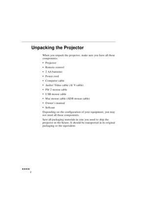 Page 20 
               
2 
Unpacking the Projector 
When you unpack the projector, make sure you have all these 
components:
•Projector
•Remote control
•2 AA batteries
•Power cord
•Computer cable
•Audio/Video cable (A/V cable)
•PS/2 mouse cable
•USB mouse cable
•Mac mouse cable (ADB mouse cable)
•Owner’s manual
•Softcase
Depending on the configuration of your equipment, you may 
not need all these components.
Save all packaging materials in case you need to ship the 
projector in the future. It should...