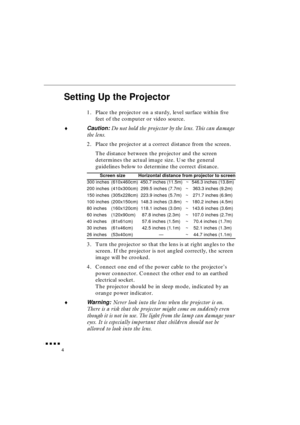 Page 22 
               
4 
Setting Up the Projector 
1. Place the projector on a sturdy, level surface within five 
feet of the computer or video source. 
♦ 
Caution:  
Do not hold the projector by the lens. This can damage 
the lens. 
2. Place the projector at a correct distance from the screen.
The distance between the projector and the screen 
determines the actual image size. Use the general 
guidelines below to determine the correct distance.
3. Turn the projector so that the lens is at right...