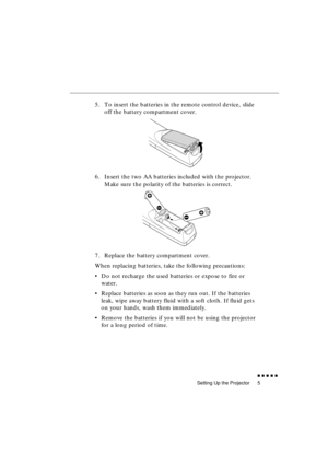 Page 23 
Setting Up the Projector 
               
5 
5. To insert the batteries in the remote control device, slide 
off the battery compartment cover.
6. Insert the two AA batteries included with the projector. 
Make sure the polarity of the batteries is correct.
7. Replace the battery compartment cover.
When replacing batteries, take the following precautions:
•Do not recharge the used batteries or expose to fire or 
water.
•Replace batteries as soon as they run out. If the batteries 
leak, wipe away...