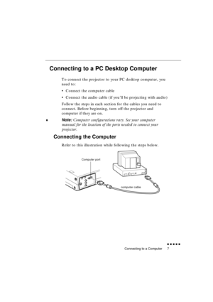 Page 25 
Connecting to a Computer 
               
7 
Connecting to a PC Desktop Computer  
To connect the projector to your PC desktop computer, you 
need to:
•Connect the computer cable
•Connect the audio cable (if you’ll be projecting with audio)
Follow the steps in each section for the cables you need to 
connect. Before beginning, turn off the projector and 
computer if they are on. 
♦ 
Note: 
 Computer configurations vary. See your computer 
manual for the location of the ports needed to connect...