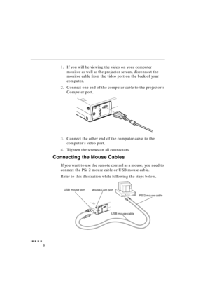 Page 26 
               
8 
1. If you will be viewing the video on your computer 
monitor as well as the projector screen, disconnect the 
monitor cable from the video port on the back of your 
computer.
2. Connect one end of the computer cable to the projector’s 
Computer port. 
3. Connect the other end of the computer cable to the 
computer’s video port.
4. Tighten the screws on all connectors. 
Connecting the Mouse Cables 
If you want to use the remote control as a mouse, you need to 
connect the...