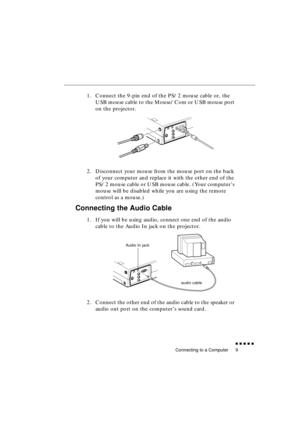 Page 27 
Connecting to a Computer 
               
9 
1. Connect the 9-pin end of the PS/2 mouse cable or, the 
USB mouse cable to the Mouse/Com or USB mouse port 
on the projector.
2. Disconnect your mouse from the mouse port on the back 
of your computer and replace it with the other end of the 
PS/2 mouse cable or USB mouse cable. (Your computer’s 
mouse will be disabled while you are using the remote 
control as a mouse.) 
Connecting the Audio Cable 
1. If you will be using audio, connect one end of...