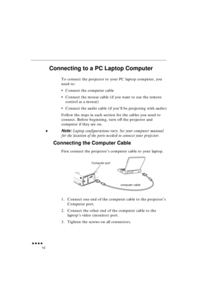 Page 28 
               
10 
Connecting to a PC Laptop Computer  
To connect the projector to your PC laptop computer, you 
need to:
•Connect the computer cable
•Connect the mouse cable (if you want to use the remote 
control as a mouse)
•Connect the audio cable (if you’ll be projecting with audio)
Follow the steps in each section for the cables you need to 
connect. Before beginning, turn off the projector and 
computer if they are on. 
♦ 
Note:  
Laptop configurations vary. See your computer manual...