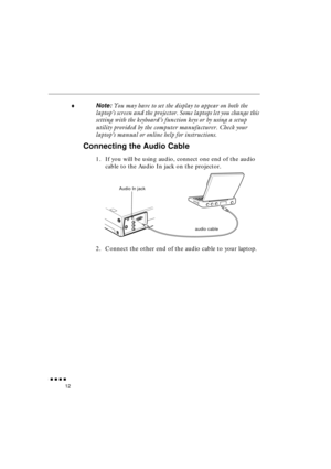 Page 30 
               
12 
♦ 
Note:  
You may have to set the display to appear on both the 
laptop’s screen and the projector. Some laptops let you change this 
setting with the keyboard’s function keys or by using a setup 
utility provided by the computer manufacturer. Check your 
laptop’s manual or online help for instructions. 
Connecting the Audio Cable 
1. If you will be using audio, connect one end of the audio 
cable to the Audio In jack on the projector.   
2. Connect the other end of the...