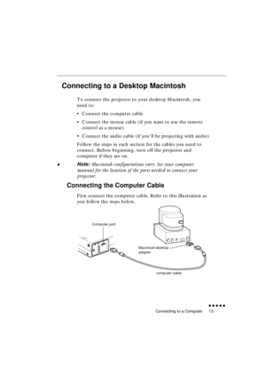 Page 31 
Connecting to a Computer 
               
13 
Connecting to a Desktop Macintosh  
To connect the projector to your desktop Macintosh, you 
need to:
•Connect the computer cable
•Connect the mouse cable (if you want to use the remote 
control as a mouse)
•Connect the audio cable (if you’ll be projecting with audio)
Follow the steps in each section for the cables you need to 
connect. Before beginning, turn off the projector and 
computer if they are on. 
♦ 
Note:  
Macintosh configurations vary....