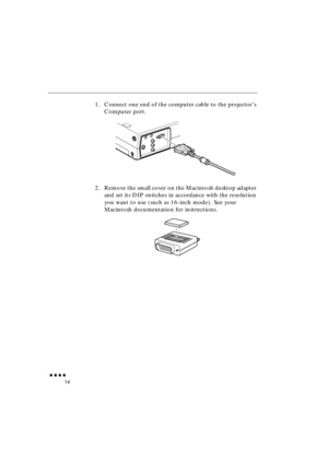 Page 32 
               
14 
1. Connect one end of the computer cable to the projector’s 
Computer port.
2. Remove the small cover on the Macintosh desktop adapter 
and set its DIP switches in accordance with the resolution 
you want to use (such as 16-inch mode). See your 
Macintosh documentation for instructions. 