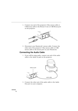 Page 34 
               
16 
1. Connect one end of the projector’s Mac mouse cable or 
USB mouse cable to the Mouse/Com or USB Mouse port 
on the projector
2. Disconnect your Macintosh’s mouse cable. Connect the 
other end of the projector’s Mac mouse cable or USB 
mouse cable to the mouse port on your Macintosh. 
Connecting the Audio Cable 
1. If you will be using audio, connect one end of the audio 
cable to the Audio In jack on the projector.   
2. Connect the other end of the audio cable to the...