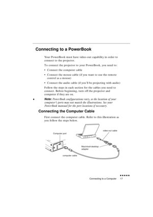 Page 35 
Connecting to a Computer 
               
17 
Connecting to a PowerBook  
Your PowerBook must have video-out capability in order to 
connect to the projector. 
To connect the projector to your PowerBook, you need to:
•Connect the computer cable
•Connect the mouse cable (if you want to use the remote 
control as a mouse)
•Connect the audio cable (if you’ll be projecting with audio)
Follow the steps in each section for the cables you need to 
connect. Before beginning, turn off the projector and...