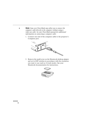 Page 36 
               
18 
♦ 
Note:  
Some new PowerBooks may allow you to connect the 
computer cable directly to the computer without using a 
video-out cable. See your PowerBook manual for additional 
information on connecting a computer cable. 
1. Connect one end of the computer cable to the projector’s 
Computer port.
2. Remove the small cover on the Macintosh desktop adapter 
and set its DIP switches in accordance with the resolution 
you want to use (such as 16-inch mode). See your 
Macintosh...