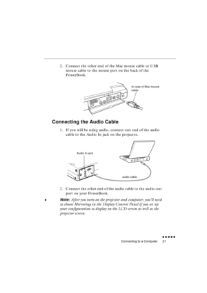 Page 39 
Connecting to a Computer 
               
21 
2. Connect the other end of the Mac mouse cable or USB 
mouse cable to the mouse port on the back of the 
PowerBook. 
Connecting the Audio Cable 
1. If you will be using audio, connect one end of the audio 
cable to the Audio In jack on the projector. 
2. Connect the other end of the audio cable to the audio-out 
port on your PowerBook.  
♦ 
Note: 
 After you turn on the projector and computer, you’ll need 
to choose Mirroring in the Display Control...