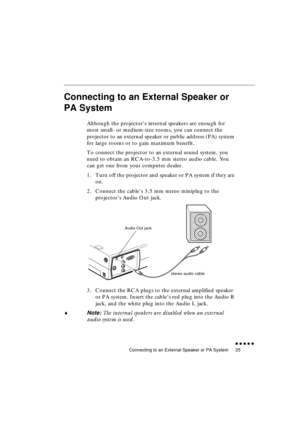 Page 43 
Connecting to an External Speaker or PA System 
               
25 
Connecting to an External Speaker or 
PA System 
  
Although the projector’s internal speakers are enough for 
most small- or medium-size rooms, you can connect the 
projector to an external speaker or public address (PA) system 
for large rooms or to gain maximum benefit.
To connect the projector to an external sound system, you 
need to obtain an RCA-to-3.5 mm stereo audio cable. You 
can get one from your computer dealer.
1....