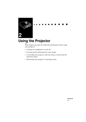 Page 45 
  
  

 
    
   
 
        
  
 
      
 
   
    
 
     
 
      
 
      
    
  

 
    
  
 
      

 
      
 
       

 
       
 
       

 
               
27 
2 
Using the Projector 
T 
his chapter provides the following information about using 
your projector:
•Turning the equipment on and off
•Focusing and positioning the screen image
•Controlling the projector with the remote control and the 
operation panel
•Monitoring the projector’s operating status 