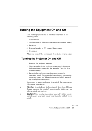 Page 47 
Turning the Equipment On and Off 
               
29 
Turning the Equipment On and Off 
Turn on the projector and its attached equipment in the 
following order.
1. Video source
2. Audio source (if different from computer or video source)
3. Projector
4. External speaker or PA system (if necessary)
5. Computer
When you turn off the equipment, do so in the reverse order. 
Turning the Projector On and Off 
1. Remove the projector lens cap.
2. When you plug in the projector power cord, the power...