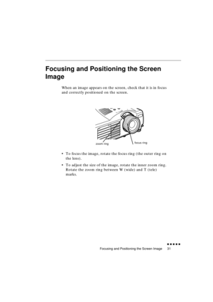 Page 49 
Focusing and Positioning the Screen Image 
               
31 
Focusing and Positioning the Screen 
Image 
When an image appears on the screen, check that it is in focus 
and correctly positioned on the screen.
•To focus the image, rotate the focus ring (the outer ring on 
the lens). 
•To adjust the size of the image, rotate the inner zoom ring. 
Rotate the zoom ring between W (wide) and T (tele) 
marks.
zoom ringfocus ring 