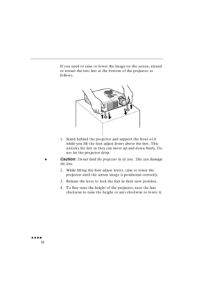 Page 50 
               
32 
If you need to raise or lower the image on the screen, extend 
or retract the two feet at the bottom of the projector as 
follows:
1. Stand behind the projector and support the front of it 
while you lift the foot adjust levers above the feet. This 
unlocks the feet so they can move up and down freely. Do 
not let the projector drop. 
♦ 
Caution:  
Do not hold the projector by its lens. This can damage 
the lens. 
2. While lifting the foot adjust levers, raise or lower the...